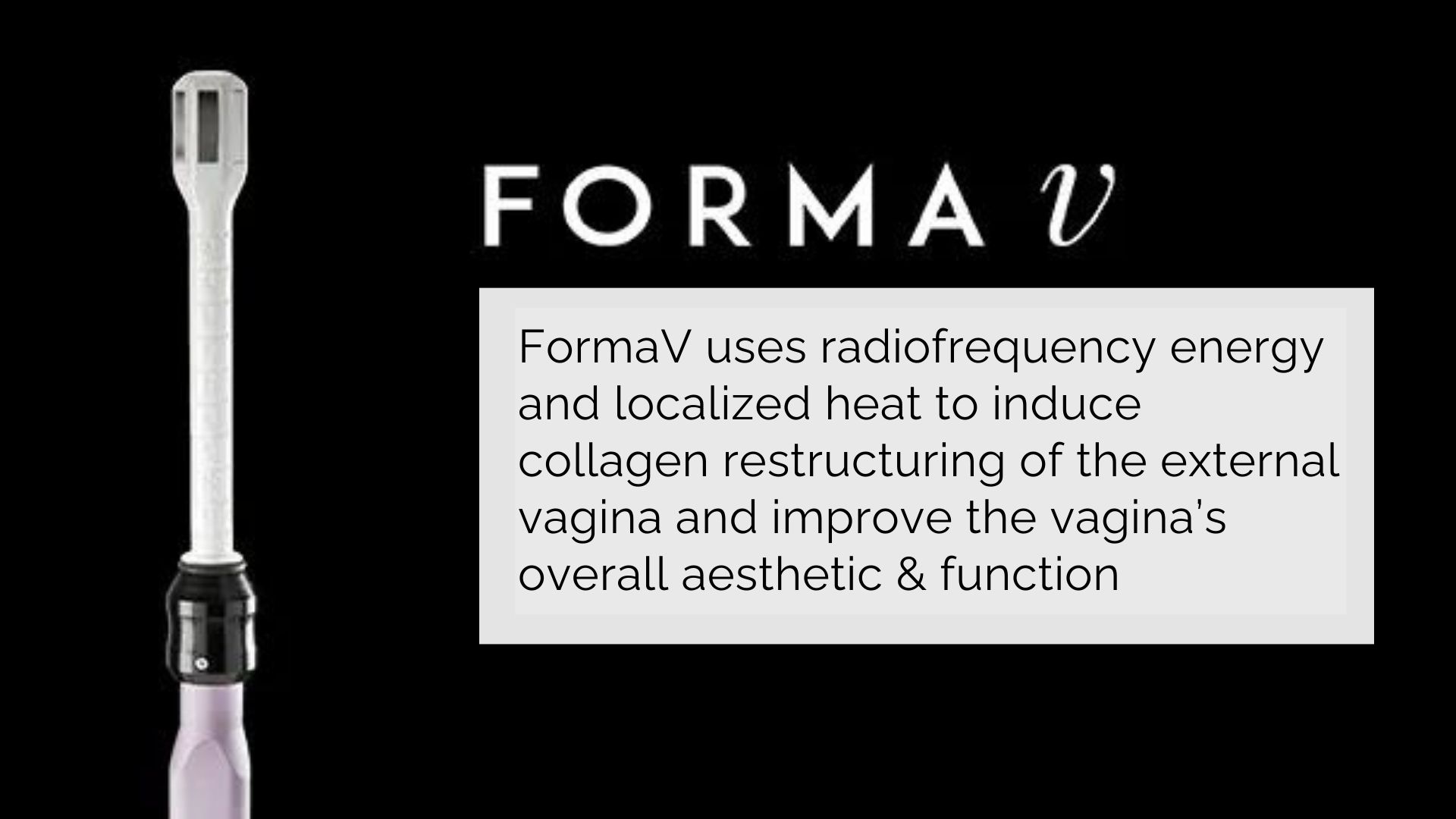 FormaV can help treat vaginal laxity that is often seen as a result of aging, childbirth, genetics, and more. Vaginal rejuvenation with FormaV is an innovative procedure designed for feminine wellness that can improve a woman’s overall self-esteem but also correct vaginal pain, sensitivity, urinary incontinence, or discomfort.
